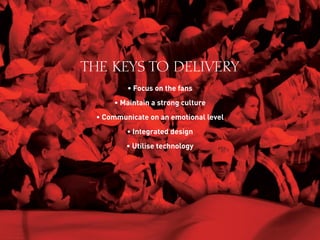 THE KEYS TO DELIVERY
• Focus on the fans
• Maintain a strong culture
• Communicate on an emotional level
• Integrated design
• Utilise technology
 