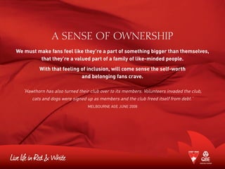 A SENSE OF OWNERSHIP
We must make fans feel like they’re a part of something bigger than themselves,
that they’re a valued part of a family of like-minded people.
With that feeling of inclusion, will come sense the self-worth
and belonging fans crave.
‘Hawthorn has also turned their club over to its members. Volunteers invaded the club,
cats and dogs were signed up as members and the club freed itself from debt.’
Melbourne Age June 2008
 