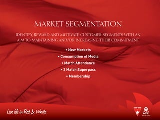 MARKET SEGMENTATION
Identify, reward and motivate customer segments with an
aim to maintaining and/or increasing their commitment.
• New Markets
• Consumption of Media
• Match Attendance
• 3 Match Superpass
• Membership
 