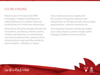 Effective use of the Swans new CRM
technology is integral to developing an
understanding of our customer base and
building long-term interactive relationships.
Clubs Online efficiently manages the financial
transactions, purchasing, inventory control,
tracking, and reporting it is unfortunately
one step removed from the customer and so
communications may have little relation to
some recipients’ ‘attitudes’ or ‘values’.
There needs to be more empathy with
the customer through the collection and
interpretation of soft data through online surveys,
questionnaires, customer interaction etc.
The integration hard and soft data will enable
us to create sharper customer insight, better
strategy and effective communications.
CLUBS ONLINE
 