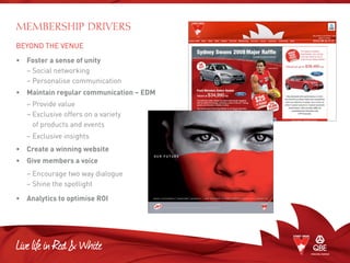BEYOND THE VENUE
•	 Foster a sense of unity
	 – Social networking
	 – Personalise communication
•	 Maintain regular communication – EDM
	 – Provide value
	 – Exclusive offers on a variety
of products and events
	 – Exclusive insights
• 	 Create a winning website
•	 Give members a voice
	 – Encourage two way dialogue
	 – Shine the spotlight
•	 Analytics to optimise ROI
MEMBERSHIP DRIVERS
 