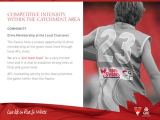 COMPETITIVE INTENSITY
WITHIN THE CATCHMENT AREA
COMMUNITY
Drive Membership at the Local Club level
The Swans have a unique opportunity to drive
membership at the grass roots level through
local AFL clubs.
We are a ‘one team town’ for a very limited
time and it is vital to establish strong links at
Club and junior level.
AFL marketing activity at this level promotes
the game rather than the Swans.
 