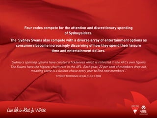 Four codes compete for the attention and discretionary spending
of Sydneysiders.
The Sydney Swans also compete with a diverse array of entertainment options as
consumers become increasingly discerning of how they spend their leisure
time and entertainment dollars.
‘Sydney’s sporting options have created a fickleness which is reflected in the AFL’s own figures.
The Swans have the highest churn rate in the AFL. Each year, 22 per cent of members drop out,
meaning there is a furious chase every year to find new members’.’
Sydney Morning Herald July 2008
 