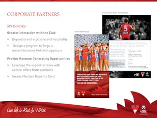 Corporate PARTNERS
SPONSORS
Greater Interaction with the Club
•	 Beyond brand exposure and hospitality
•	Design a program to forge a
more interactive link with sponsors
Provide Revenue Generating Opportunities
•	Leverage the supporter base with
special offers from sponsors
•	 Swans Member Benefits Card
Sydney SwanS
Citi Corporate
LunCh
with adaM SpenCer aS your
hoSt, you’LL hear froM pauL
rooS, Senior Sydney SwanS
pLayerS and SpeCiaL gueStS,
pLuS CoMedian, pauL MarteLL.
JOIN US FOR AN ENTERTAINMENT FILLED
AFTERNOON AT THE HILTON SYDNEY.
BOOKINGS
Call 02 9339 9123 or visit
sydneyswans.com.au/events
Bookings close friday,
august 1, 2008. unless sold out.
DATE
friday, august 15, 2008
VENUE
Ballroom – hilton Sydney
488 george Street, Sydney
TIME
12 noon
DRESS
Business
PRICE
$160 per person, including a three
course lunch, beer, wine and soft drinks.
CITI LUNCH EDM INVITATION
Congratulations from QBE insuranCE
and thE sydnEy swans on your
inaugural grand final win in thE
trans-tasman CompEtition.
you arE an inspiration...
prinCipal partnErs of thE nsw swifts
NSW SWIFTS AD
 