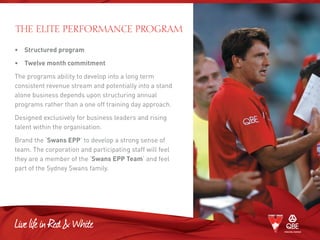 •	 Structured program
•	Twelve month commitment
The programs ability to develop into a long term
consistent revenue stream and potentially into a stand
alone business depends upon structuring annual
programs rather than a one off training day approach.
Designed exclusively for business leaders and rising
talent within the organisation.
Brand the ‘Swans EPP’ to develop a strong sense of
team. The corporation and participating staff will feel
they are a member of the ‘Swans EPP Team’ and feel
part of the Sydney Swans family.
The Elite Performance Program
 