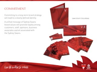 Committing to a long-term brand strategy
will lead to a clearly defined identity.
A unified message of Sydney Swans
brand values will promote loyalty among
customers, staff, sponsors, business
associates and all associated with
the Sydney Swans.
COMMITMENT
2008 EVENT COLLATERAL
 