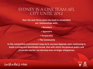 SYDNEY IS A ONE TEAM AFL
CITY UNTIL 2012
Over the next three years we need to consolidate
our relationships with:
• Members
• Sponsors
• Corporates
• The Community
In this competitive environment long-term success depends upon continuing to
build a strong and identifiable brand. One with which the general public and
corporate market can develop even stronger allegiances.
 