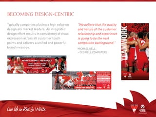 Typically companies placing a high value on
design are market leaders. An integrated
design effort results in consistency of visual
expression across all customer touch
points and delivers a unified and powerful
brand message.
“We believe that the quality
and nature of the customer
relationship and experience
is going to be the next
competitive battleground.”
Michael Dell
– CEO Dell Computers
BECOMING DESIGN-CENTRIC
teamwork
Adults from only $40!
^
See the Swans in 3 ANZ Stadium
blockbusters – includes reserved
seating and public transport*.
Book now at Ticketek on 132 849
or online at sydneyswans.com.au^
	 ESSENDON	 Sun 18 May	 2.10pm
	 COLLINGWOOD	 Sat 5 July	 7.10pm
	 GEELONG	 Sat 16 August	 7.10pm
*Conditions apply. ^
Transaction fees may apply.
SATURDAY 9 AUGUST I 7.10PM
Book now at Ticketek 132 849. Group Bookings (12+) 1300 364 001.
www.sydneyswans.com.au
SYDNEY CRICKET GROUND
 