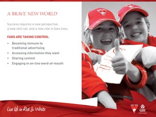 Success requires a new perspective,
a new skill set, and a new role in fans lives.
FANS ARE TAKING CONTROL
• 	Becoming immune to
traditional advertising
• 	 Accessing information they want
• 	 Sharing content
• 	 Engaging in on-line word-of-mouth
A BRAVE NEW WORLD
 