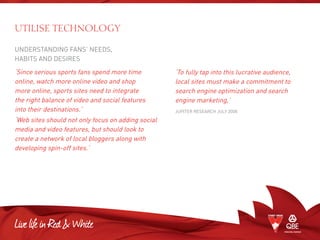 UnderstandING fans’ needs,
habits and desires
‘Since serious sports fans spend more time
online, watch more online video and shop
more online, sports sites need to integrate
the right balance of video and social features
into their destinations.’
‘Web sites should not only focus on adding social
media and video features, but should look to
create a network of local bloggers along with
developing spin-off sites.’
UTILISE TECHNOLOGY
‘To fully tap into this lucrative audience,
local sites must make a commitment to
search engine optimization and search
engine marketing,’
Jupiter Research July 2008
 