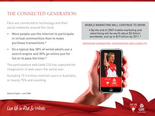 Fans are connected to technology and their
social networks around the clock.
•	More people use the Internet to participate
in virtual communities than to make
purchase transactions.*
•	On a typical day 38% of wired adults use a
search engine and 30% go online just for
fun or to pass the time.*
The participatory web (web 2.0) has captured the
imagination of web users the world over.
Including 15.3 million internet users in Australia,
or nearly 75% and counting.
Daemon Digital – June 2008
THE CONNECTED GENERATION
MOBILE MARKETING WILL CONTINUE TO GROW.
• By the end of 2007 mobile marketing and
advertising will be worth about $3 billion
worldwide, and up to $19 billion by 2011.*
DRIVEN BY INNOVATION, INTEGRATION AND USABILITY.
 