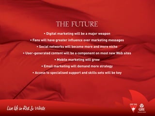 THE FUTURE
• Digital marketing will be a major weapon
• Fans will have greater influence over marketing messages
• Social networks will become more and more niche
• User-generated content will be a component on most new Web sites
• Mobile marketing will grow
• Email marketing will demand more strategy
• Access to specialised support and skills sets will be key
 