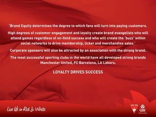 ‘Brand Equity determines the degree to which fans will turn into paying customers.
High degrees of customer engagement and loyalty create brand evangelists who will
attend games regardless of on-field success and who will create the ‘buzz’ within
social networks to drive membership, ticket and merchandise sales.’
Corporate sponsors will also be attracted by an association with the strong brand.
The most successful sporting clubs in the world have all developed strong brands
Manchester United, FC Barcelona, LA Lakers.
LOYALTY DRIVES SUCCESS
 