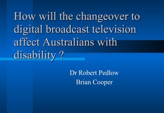 How will the changeover to digital broadcast television affect Australians with disability ? Dr Robert Pedlow Brian Cooper 