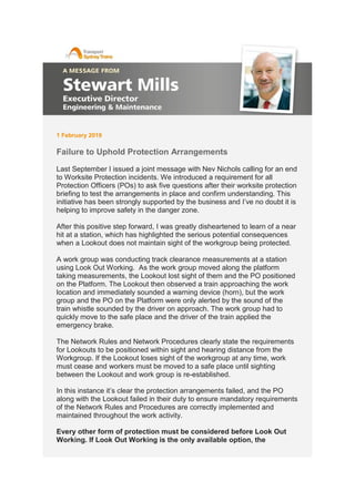 1 February 2019
Failure to Uphold Protection Arrangements
Last September I issued a joint message with Nev Nichols calling for an end
to Worksite Protection incidents. We introduced a requirement for all
Protection Officers (POs) to ask five questions after their worksite protection
briefing to test the arrangements in place and confirm understanding. This
initiative has been strongly supported by the business and I’ve no doubt it is
helping to improve safety in the danger zone.
After this positive step forward, I was greatly disheartened to learn of a near
hit at a station, which has highlighted the serious potential consequences
when a Lookout does not maintain sight of the workgroup being protected.
A work group was conducting track clearance measurements at a station
using Look Out Working. As the work group moved along the platform
taking measurements, the Lookout lost sight of them and the PO positioned
on the Platform. The Lookout then observed a train approaching the work
location and immediately sounded a warning device (horn), but the work
group and the PO on the Platform were only alerted by the sound of the
train whistle sounded by the driver on approach. The work group had to
quickly move to the safe place and the driver of the train applied the
emergency brake.
The Network Rules and Network Procedures clearly state the requirements
for Lookouts to be positioned within sight and hearing distance from the
Workgroup. If the Lookout loses sight of the workgroup at any time, work
must cease and workers must be moved to a safe place until sighting
between the Lookout and work group is re-established.
In this instance it’s clear the protection arrangements failed, and the PO
along with the Lookout failed in their duty to ensure mandatory requirements
of the Network Rules and Procedures are correctly implemented and
maintained throughout the work activity.
Every other form of protection must be considered before Look Out
Working. If Look Out Working is the only available option, the
 