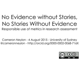 No Evidence without Stories,
No Stories Without Evidence
Responsible use of metrics in research assessment
1
Cameron Neylon - 4 August 2015 - University of Sydney
@cameronneylon - http://orcid.org/0000-0002-0068-716X
 