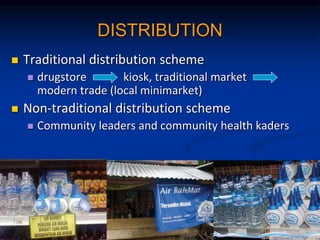 DISTRIBUTION
? Traditional distribution scheme
? drugstore kiosk, traditional market
modern trade (local minimarket)
? Non-traditional distribution scheme
? Community leaders and community health kaders
 