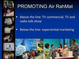 PROMOTING Air RahMat
? Above the line: TV commercial, TV and
radio talk show
? Below the line: experiential marketing
 
