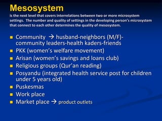 Mesosystem
is the next level that covers interrelations between two or more microsystem
settings. The number and quality of settings in the developing persons microsystem
that connect to each other determines the quality of mesosystem.
? Community ? husband-neighbors (M/F)-
community leaders-health kaders-friends
? PKK (womens welfare movement)
? Arisan (womens savings and loans club)
? Religious groups (Quran reading)
? Posyandu (integrated health service post for children
under 5 years old)
? Puskesmas
? Work place
? Market place ? product outlets
 
