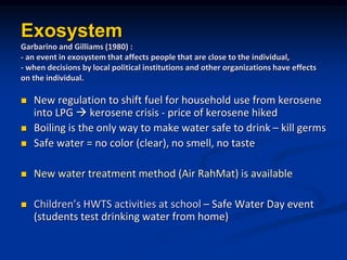 Exosystem
Garbarino and Gilliams (1980) :
- an event in exosystem that affects people that are close to the individual,
- when decisions by local political institutions and other organizations have effects
on the individual.
? New regulation to shift fuel for household use from kerosene
into LPG ? kerosene crisis - price of kerosene hiked
? Boiling is the only way to make water safe to drink C kill germs
? Safe water = no color (clear), no smell, no taste
? New water treatment method (Air RahMat) is available
? Childrens HWTS activities at school C Safe Water Day event
(students test drinking water from home)
 