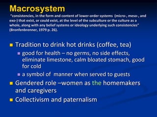 Macrosystem
consistencies, in the form and content of lower-order systems (micro-, meso-, and
exo-) that exist, or could exist, at the level of the subculture or the culture as a
whole, along with any belief systems or ideology underlying such consistencies
(Bronfenbrenner, 1979 p. 26).
? Tradition to drink hot drinks (coffee, tea)
? good for health C no germs, no side effects,
eliminate limestone, calm bloated stomach, good
for cold
? a symbol of manner when served to guests
? Gendered role Cwomen as the homemakers
and caregivers
? Collectivism and paternalism
 