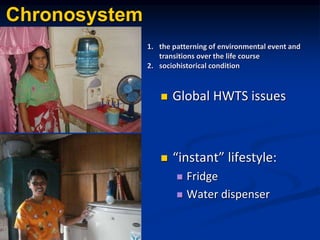 Chronosystem
? Global HWTS issues
? instant lifestyle:
? Fridge
? Water dispenser
1. the patterning of environmental event and
transitions over the life course
2. sociohistorical condition
 