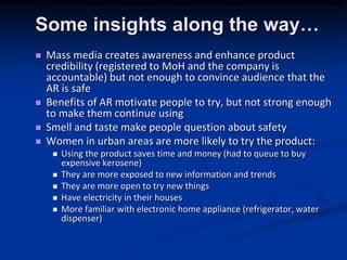 Some insights along the way
? Mass media creates awareness and enhance product
credibility (registered to MoH and the company is
accountable) but not enough to convince audience that the
AR is safe
? Benefits of AR motivate people to try, but not strong enough
to make them continue using
? Smell and taste make people question about safety
? Women in urban areas are more likely to try the product:
? Using the product saves time and money (had to queue to buy
expensive kerosene)
? They are more exposed to new information and trends
? They are more open to try new things
? Have electricity in their houses
? More familiar with electronic home appliance (refrigerator, water
dispenser)
 