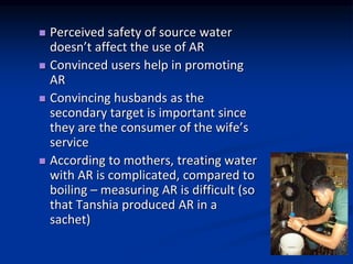? Perceived safety of source water
doesnt affect the use of AR
? Convinced users help in promoting
AR
? Convincing husbands as the
secondary target is important since
they are the consumer of the wifes
service
? According to mothers, treating water
with AR is complicated, compared to
boiling C measuring AR is difficult (so
that Tanshia produced AR in a
sachet)
 