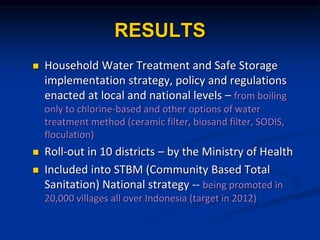RESULTS
? Household Water Treatment and Safe Storage
implementation strategy, policy and regulations
enacted at local and national levels C from boiling
only to chlorine-based and other options of water
treatment method (ceramic filter, biosand filter, SODIS,
floculation)
? Roll-out in 10 districts C by the Ministry of Health
? Included into STBM (Community Based Total
Sanitation) National strategy -- being promoted in
20,000 villages all over Indonesia (target in 2012)
 