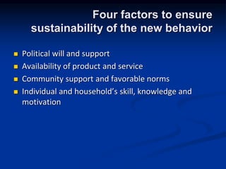 Four factors to ensure
sustainability of the new behavior
? Political will and support
? Availability of product and service
? Community support and favorable norms
? Individual and households skill, knowledge and
motivation
 