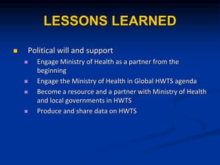 LESSONS LEARNED
? Political will and support
? Engage Ministry of Health as a partner from the
beginning
? Engage the Ministry of Health in Global HWTS agenda
? Become a resource and a partner with Ministry of Health
and local governments in HWTS
? Produce and share data on HWTS
 