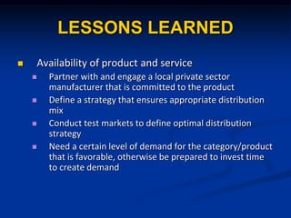 LESSONS LEARNED
? Availability of product and service
? Partner with and engage a local private sector
manufacturer that is committed to the product
? Define a strategy that ensures appropriate distribution
mix
? Conduct test markets to define optimal distribution
strategy
? Need a certain level of demand for the category/product
that is favorable, otherwise be prepared to invest time
to create demand
 