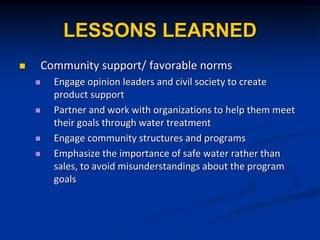 LESSONS LEARNED
? Community support/ favorable norms
? Engage opinion leaders and civil society to create
product support
? Partner and work with organizations to help them meet
their goals through water treatment
? Engage community structures and programs
? Emphasize the importance of safe water rather than
sales, to avoid misunderstandings about the program
goals
 