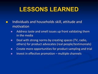 LESSONS LEARNED
? Individuals and households skill, attitude and
motivation
? Address taste and smell issues up front validating them
in the media
? Deal with strong norms by creating spaces (TV, radio,
others) for product advocates (real people/testimonials)
? Create more opportunities for product sampling and trial
? Invest in effective promotion C multiple channels
 