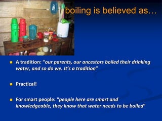 boiling is believed as
? A tradition: our parents, our ancestors boiled their drinking
water, and so do we. Its a tradition
? Practical!
? For smart people: people here are smart and
knowledgeable, they know that water needs to be boiled
 