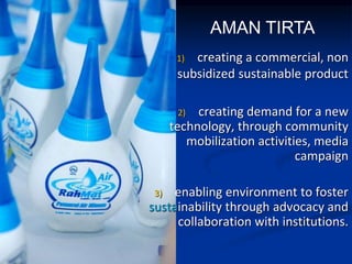 1) creating a commercial, non
subsidized sustainable product
2) creating demand for a new
technology, through community
mobilization activities, media
campaign
3) enabling environment to foster
sustainability through advocacy and
collaboration with institutions.
AMAN TIRTA
 