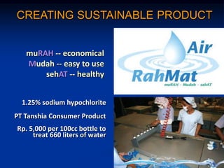 CREATING SUSTAINABLE PRODUCT
muRAH -- economical
Mudah -- easy to use
sehAT -- healthy
1.25% sodium hypochlorite
PT Tanshia Consumer Product
Rp. 5,000 per 100cc bottle to
treat 660 liters of water
 