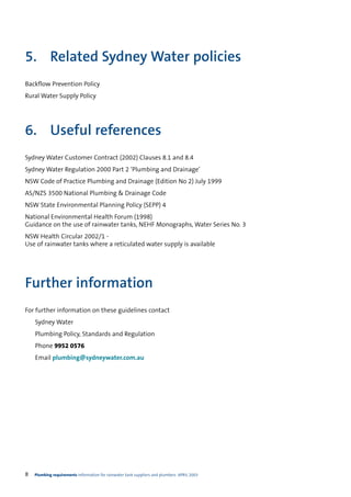 5. Related Sydney Water policies
Backflow Prevention Policy
Rural Water Supply Policy




6. Useful references
Sydney Water Customer Contract (2002) Clauses 8.1 and 8.4
Sydney Water Regulation 2000 Part 2 ‘Plumbing and Drainage’
NSW Code of Practice Plumbing and Drainage (Edition No 2) July 1999
AS/NZS 3500 National Plumbing & Drainage Code
NSW State Environmental Planning Policy (SEPP) 4
National Environmental Health Forum (1998)
Guidance on the use of rainwater tanks, NEHF Monographs, Water Series No. 3
NSW Health Circular 2002/1 -
Use of rainwater tanks where a reticulated water supply is available




Further information
For further information on these guidelines contact
    Sydney Water
    Plumbing Policy, Standards and Regulation
    Phone 9952 0576
    Email plumbing@sydneywater.com.au




8   Plumbing requirements Information for rainwater tank suppliers and plumbers APRIL 2003
 