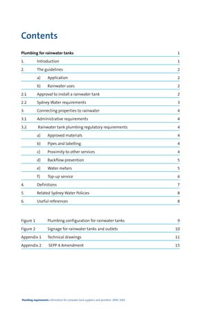 Contents
Plumbing for rainwater tanks                                                             1

1.          Introduction                                                                 1

2.          The guidelines                                                               2

            a)       Application                                                         2

            b)       Rainwater uses                                                      2

2.1         Approval to install a rainwater tank                                         2

2.2         Sydney Water requirements                                                    3

3.          Connecting properties to rainwater                                           4

3.1         Administrative requirements                                                  4

3.2          Rainwater tank plumbing regulatory requirements                             4

            a)       Approved materials                                                  4

            b)       Pipes and labelling                                                 4

            c)       Proximity to other services                                         4

            d)       Backflow prevention                                                 5

            e)       Water meters                                                        5

            f)       Top-up service                                                      6

4.          Definitions                                                                  7

5.          Related Sydney Water Policies                                                8

6.          Useful references                                                            8



Figure 1             Plumbing configuration for rainwater tanks                           9

Figure 2             Signage for rainwater tanks and outlets                             10

Appendix 1           Technical drawings                                                  11

Appendix 2            SEPP 4 Amendment                                                   15




Plumbing requirements Information for rainwater tank suppliers and plumbers APRIL 2003
 