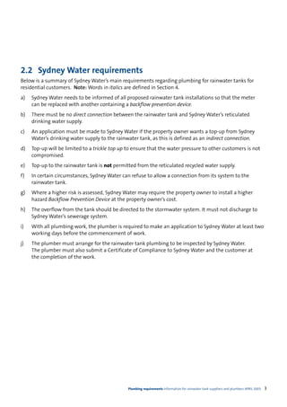 2.2 Sydney Water requirements
Below is a summary of Sydney Water’s main requirements regarding plumbing for rainwater tanks for
residential customers. Note: Words in italics are defined in Section 4.
a)   Sydney Water needs to be informed of all proposed rainwater tank installations so that the meter
     can be replaced with another containing a backflow prevention device.
b)   There must be no direct connection between the rainwater tank and Sydney Water’s reticulated
     drinking water supply.
c)   An application must be made to Sydney Water if the property owner wants a top-up from Sydney
     Water’s drinking water supply to the rainwater tank, as this is defined as an indirect connection.
d)   Top-up will be limited to a trickle top up to ensure that the water pressure to other customers is not
     compromised.
e)   Top-up to the rainwater tank is not permitted from the reticulated recycled water supply.
f)   In certain circumstances, Sydney Water can refuse to allow a connection from its system to the
     rainwater tank.
g)   Where a higher risk is assessed, Sydney Water may require the property owner to install a higher
     hazard Backflow Prevention Device at the property owner’s cost.
h)   The overflow from the tank should be directed to the stormwater system. It must not discharge to
     Sydney Water’s sewerage system.
i)   With all plumbing work, the plumber is required to make an application to Sydney Water at least two
     working days before the commencement of work.
j)   The plumber must arrange for the rainwater tank plumbing to be inspected by Sydney Water.
     The plumber must also submit a Certificate of Compliance to Sydney Water and the customer at
     the completion of the work.




                                                Plumbing requirements Information for rainwater tank suppliers and plumbers APRIL 2003   3
 