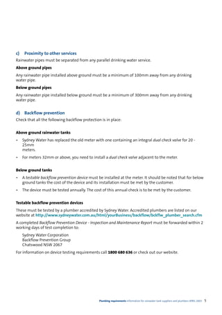 c)    Proximity to other services
Rainwater pipes must be separated from any parallel drinking water service.
Above ground pipes
Any rainwater pipe installed above ground must be a minimum of 100mm away from any drinking
water pipe.
Below ground pipes
Any rainwater pipe installed below ground must be a minimum of 300mm away from any drinking
water pipe.


d)    Backflow prevention
Check that all the following backflow protection is in place:


Above ground rainwater tanks
•    Sydney Water has replaced the old meter with one containing an integral dual check valve for 20 -
     25mm
     meters.
•    For meters 32mm or above, you need to install a dual check valve adjacent to the meter.


Below ground tanks
•    A testable backflow prevention device must be installed at the meter. It should be noted that for below
     ground tanks the cost of the device and its installation must be met by the customer.
•    The device must be tested annually. The cost of this annual check is to be met by the customer.


Testable backflow prevention devices
These must be tested by a plumber accredited by Sydney Water. Accredited plumbers are listed on our
website at http://www.sydneywater.com.au/html/yourBusiness/backflow/bckflw_plumber_search.cfm
A completed Backflow Prevention Device - Inspection and Maintenance Report must be forwarded within 2
working days of test completion to:
     Sydney Water Corporation
     Backflow Prevention Group
     Chatswood NSW 2067
For information on device testing requirements call 1800 680 636 or check out our website.




                                                Plumbing requirements Information for rainwater tank suppliers and plumbers APRIL 2003   5
 