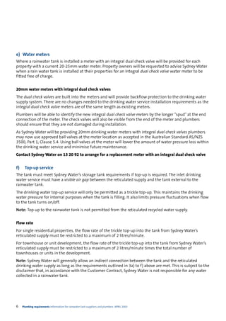 e) Water meters
Where a rainwater tank is installed a meter with an integral dual check valve will be provided for each
property with a current 20-25mm water meter. Property owners will be requested to advise Sydney Water
when a rain water tank is installed at their properties for an Integral dual check valve water meter to be
fitted free of charge.


20mm water meters with integral dual check valves
The dual check valves are built into the meters and will provide backflow protection to the drinking water
supply system. There are no changes needed to the drinking water service installation requirements as the
integral dual check valve meters are of the same length as existing meters.
Plumbers will be able to identify the new integral dual check valve meters by the longer “spud” at the end
connection of the meter. The check valves will also be visible from the end of the meter and plumbers
should ensure that they are not damaged during installation.
As Sydney Water will be providing 20mm drinking water meters with integral dual check valves plumbers
may now use approved ball valves at the meter location as accepted in the Australian Standard AS/NZS
3500, Part 1, Clause 5.4. Using ball valves at the meter will lower the amount of water pressure loss within
the drinking water service and minimise future maintenance.
Contact Sydney Water on 13 20 92 to arrange for a replacement meter with an integral dual check valve


f)     Top-up service
The tank must meet Sydney Water’s storage tank requirements if top-up is required. The inlet drinking
water service must have a visible air gap between the reticulated supply and the tank external to the
rainwater tank.
The drinking water top-up service will only be permitted as a trickle top-up. This maintains the drinking
water pressure for internal purposes when the tank is filling. It also limits pressure fluctuations when flow
to the tank turns on/off.
Note: Top-up to the rainwater tank is not permitted from the reticulated recycled water supply.


Flow rate
For single residential properties, the flow rate of the trickle top-up into the tank from Sydney Water’s
reticulated supply must be restricted to a maximum of 2 litres/minute.
For townhouse or unit development, the flow rate of the trickle top-up into the tank from Sydney Water’s
reticulated supply must be restricted to a maximum of 2 litres/minute times the total number of
townhouses or units in the development.
Note: Sydney Water will generally allow an indirect connection between the tank and the reticulated
drinking water supply as long as the requirements outlined in 3a) to f) above are met. This is subject to the
disclaimer that, in accordance with the Customer Contract, Sydney Water is not responsible for any water
collected in a rainwater tank.




6    Plumbing requirements Information for rainwater tank suppliers and plumbers APRIL 2003
 