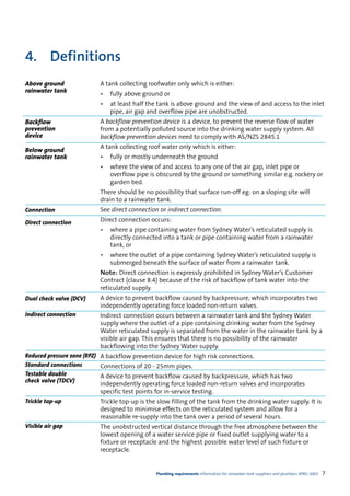 4. Definitions
Above ground              A tank collecting roofwater only which is either:
rainwater tank            •   fully above ground or
                          •   at least half the tank is above ground and the view of and access to the inlet
                              pipe, air gap and overflow pipe are unobstructed.
Backflow                  A backflow prevention device is a device, to prevent the reverse flow of water
prevention                from a potentially polluted source into the drinking water supply system. All
device                    backflow prevention devices need to comply with AS/NZS 2845.1
                          A tank collecting roof water only which is either:
Below ground
rainwater tank            •   fully or mostly underneath the ground
                          •   where the view of and access to any one of the air gap, inlet pipe or
                              overflow pipe is obscured by the ground or something similar e.g. rockery or
                              garden bed.
                          There should be no possibility that surface run-off eg: on a sloping site will
                          drain to a rainwater tank.
Connection                See direct connection or indirect connection.
Direct connection         Direct connection occurs:
                          •   where a pipe containing water from Sydney Water’s reticulated supply is
                              directly connected into a tank or pipe containing water from a rainwater
                              tank, or
                          •   where the outlet of a pipe containing Sydney Water’s reticulated supply is
                              submerged beneath the surface of water from a rainwater tank.
                          Note: Direct connection is expressly prohibited in Sydney Water’s Customer
                          Contract (clause 8.4) because of the risk of backflow of tank water into the
                          reticulated supply.
Dual check valve (DCV)    A device to prevent backflow caused by backpressure, which incorporates two
                          independently operating force loaded non-return valves.
Indirect connection       Indirect connection occurs between a rainwater tank and the Sydney Water
                          supply where the outlet of a pipe containing drinking water from the Sydney
                          Water reticulated supply is separated from the water in the rainwater tank by a
                          visible air gap. This ensures that there is no possibility of the rainwater
                          backflowing into the Sydney Water supply.
Reduced pressure zone (RPZ) A backflow prevention device for high risk connections.
Standard connections        Connections of 20 - 25mm pipes.
Testable double             A device to prevent backflow caused by backpressure, which has two
check valve (TDCV)
                            independently operating force loaded non-return valves and incorporates
                            specific test points for in-service testing.
Trickle top-up            Trickle top-up is the slow filling of the tank from the drinking water supply. It is
                          designed to minimise effects on the reticulated system and allow for a
                          reasonable re-supply into the tank over a period of several hours.
Visible air gap           The unobstructed vertical distance through the free atmosphere between the
                          lowest opening of a water service pipe or fixed outlet supplying water to a
                          fixture or receptacle and the highest possible water level of such fixture or
                          receptacle.


                                               Plumbing requirements Information for rainwater tank suppliers and plumbers APRIL 2003   7
 