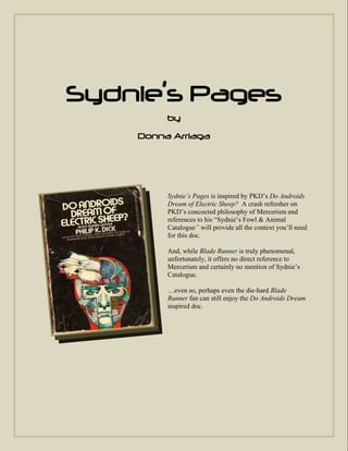 Sydnie’s Pages
         by
    Donna Arriaga




         Sydnie’s Pages is inspired by PKD’s Do Androids
         Dream of Electric Sheep? A crash refresher on
         PKD’s concocted philosophy of Mercerism and
         references to his “Sydnie’s Fowl & Animal
         Catalogue” will provide all the context you’ll need
         for this doc.

         And, while Blade Runner is truly phenomenal,
         unfortunately, it offers no direct reference to
         Mercerism and certainly no mention of Sydnie’s
         Catalogue.

         …even so, perhaps even the die-hard Blade
         Runner fan can still enjoy the Do Androids Dream
         inspired doc.
 