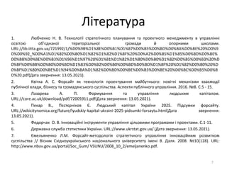 Література
1. Любченко Н. В. Технології стратегічного планування та проектного менеджменту в управлінні
освітою об’єднаної територіальної громади й опорними школами.
URL://lib.iitta.gov.ua/721992/1/%D0%9B%D1%8E%D0%B1%D1%87%D0%B5%D0%BD%D0%BA%D0%BE%20%D0%9
D%D0%92_%D0%A1%D1%82%D0%B0%D1%82%D1%82%D1%8F%20%D0%A2%D0%B5%D1%85%D0%BD%D0%BE%
D0%BB%D0%BE%D0%B3%D1%96%D1%97%20%D1%81%D1%82%D1%80%D0%B0%D1%82%D0%B5%D0%B3%20%D
0%BF%D0%BB%D0%B0%D0%BD%D1%83%D0%B2%D0%B0%D0%BD%D0%BD%D1%8F%20%D1%82%D0%B0%20%D
0%BF%D1%80%D0%BE%D1%94%D0%BA%D1%82%D0%BD%D0%BE%D0%B3%D0%BE%20%D0%BC%D0%B5%D0%B
D%20.pdf(Дата звернення: 13.05.2021).
2. Квітка А. С. Форсайт як технологія проектування майбутнього: новітні механізми взаємодії
публічної влади, бізнесу та громадянського суспільства. Аспекти публічного управління. 2016. №8. С.5 - 15.
3. Лазарева А. П. Формування та управління людським капіталом.
URL://core.ac.uk/download/pdf/72005911.pdf(Дата звернення: 13.05.2021).
4. Пекар В., Пєстєрніков Є. Людський капітал України 2025. Підсумки форсайту.
URL://wikicitynomica.org/future/lyudskiy-kapital-ukraini-2025-pidsumki-forsaytu.html(Дата звернення:
13.05.2021).
5. Федорчак О. В. Інноваційні інструменти управління цільовими програмами і проектами. С.1-11.
6. Державна служба статистики України. URL://www.ukrstat.gov.ua/ (Дата звернення: 13.05.2021).
7. Ємельяненко Л.М. Форсайт-методологія стратегічного управління інноваційним розвитком
суспільства // Вісник Східноукраїнського національного університету імені В. Даля. 2008. №10(128). URL:
http://www.nbuv.gov.ua/portal/Soc_Gum/ VSUNU/2008_10_2/emeljanenko.pdf.
7
 