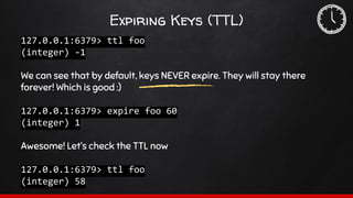 Expiring Keys (TTL)
127.0.0.1:6379> ttl foo
(integer) -1
We can see that by default, keys NEVER expire. They will stay there
forever! Which is good :)
127.0.0.1:6379> expire foo 60
(integer) 1
Awesome! Let’s check the TTL now
127.0.0.1:6379> ttl foo
(integer) 58
 