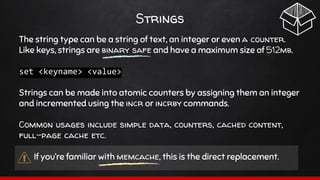 Strings
The string type can be a string of text, an integer or even a counter.
Like keys, strings are binary safe and have a maximum size of 512mb.
set <keyname> <value>
Strings can be made into atomic counters by assigning them an integer
and incremented using the incr or incrby commands.
Common usages include simple data, counters, cached content,
full-page cache etc.
If you’re familiar with memcache, this is the direct replacement.
 