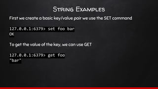 String Examples
First we create a basic key/value pair we use the SET command
127.0.0.1:6379> set foo bar
OK
To get the value of the key, we can use GET
127.0.0.1:6379> get foo
"bar"
 