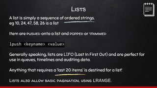 Lists
A list is simply a sequence of ordered strings.
eg 10, 24, 47, 58, 26 is a list
Item are pushed onto a list and popped or trimmed
lpush <keyname> <value>
Generally speaking, lists are LIFO (Last In First Out) and are perfect for
use in queues, timelines and auditing data.
Anything that requires a ‘last 20 items’ is destined for a list!
Lists also allow basic pagination, using LRANGE.
 