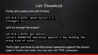 List Examples
Firstly, let’s create a list with 3 items
127.0.0.1:6379> lpush mylist 1 2 3
(integer) 3
Let’s try and get the output!
127.0.0.1:6379> get mylist
(error) WRONGTYPE Operation against a key holding the
wrong kind of value
That’s right, you have to use the correct operation against the correct
type! If you’re not sure, you can use the TYPE command.
 